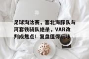 开云-包含足球淘汰赛，塞北海豚队与河套铁骑队绝杀，VAR改判成焦点！复盘值得玩味的词条