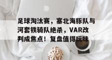 开云-包含足球淘汰赛，塞北海豚队与河套铁骑队绝杀，VAR改判成焦点！复盘值得玩味的词条
